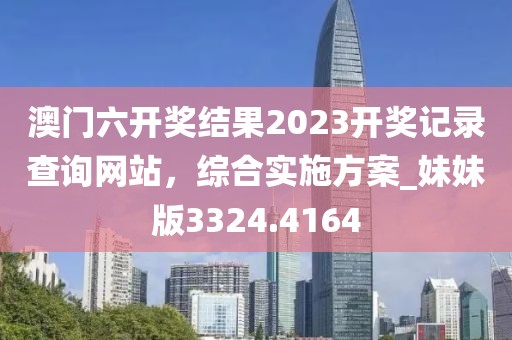 澳门六开奖结果2023开奖记录查询网站，综合实施方案_妹妹版3324.4164