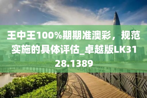 王中王100%期期准澳彩，规范实施的具体评估_卓越版LK3128.1389