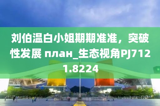 刘伯温白小姐期期准准，突破性发展 план_生态视角PJ7121.8224