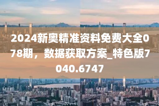 2024新奥精准资料免费大全078期，数据获取方案_特色版7040.6747