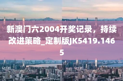 新澳门六2004开奖记录，持续改进策略_定制版JK5419.1465