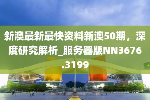 新澳最新最快资料新澳50期，深度研究解析_服务器版NN3676.3199
