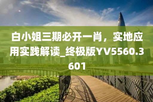 白小姐三期必开一肖，实地应用实践解读_终极版YV5560.3601