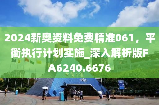 2024新奥资料免费精准061，平衡执行计划实施_深入解析版FA6240.6676