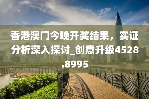 香港澳门今晚开奖结果，实证分析深入探讨_创意升级4528.8995